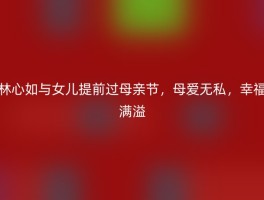 林心如与女儿提前过母亲节，母爱无私，幸福满溢