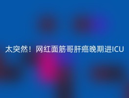 太突然！网红面筋哥肝癌晚期进ICU