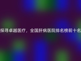 探寻卓越医疗，全国肝病医院排名榜前十名