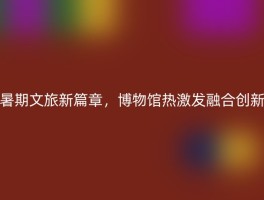 暑期文旅新篇章，博物馆热激发融合创新