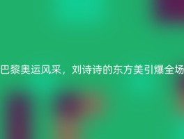 巴黎奥运风采，刘诗诗的东方美引爆全场