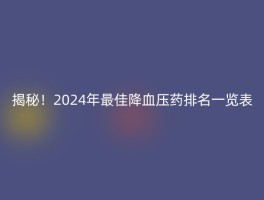 揭秘！2024年最佳降血压药排名一览表