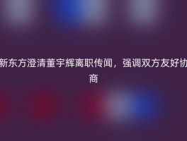 新东方澄清董宇辉离职传闻，强调双方友好协商