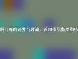 瞩目鹿晗跨界当导演，首部作品备受期待