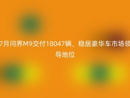 7月问界M9交付18047辆，稳居豪华车市场领导地位