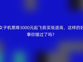 女子机票降3000元起飞前买低退高，这样的好事你错过了吗？