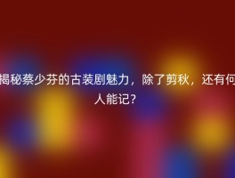 揭秘蔡少芬的古装剧魅力，除了剪秋，还有何人能记？