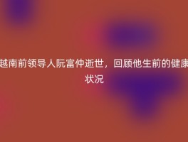 越南前领导人阮富仲逝世，回顾他生前的健康状况