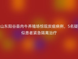 山东阳谷县肉牛养殖场惊现炭疽病例，5名疑似患者紧急隔离治疗