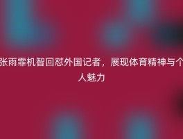 张雨霏机智回怼外国记者，展现体育精神与个人魅力