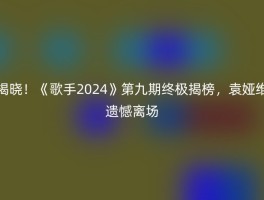 揭晓！《歌手2024》第九期终极揭榜，袁娅维遗憾离场