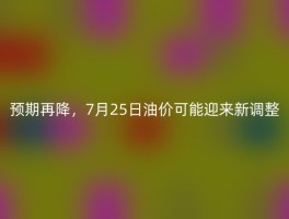 预期再降，7月25日油价可能迎来新调整