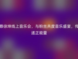 蔡徐坤线上音乐会，与粉丝共度音乐盛宴，传递正能量