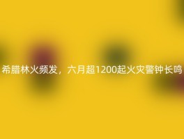 希腊林火频发，六月超1200起火灾警钟长鸣