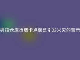 男孩仓库捡烟卡点烟盒引发火灾的警示