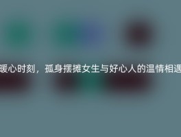 暖心时刻，孤身摆摊女生与好心人的温情相遇