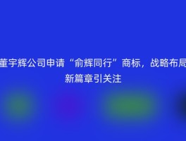 董宇辉公司申请“俞辉同行”商标，战略布局新篇章引关注