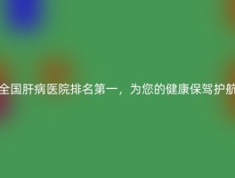 全国肝病医院排名第一，为您的健康保驾护航