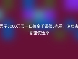 男子6000元买一口价金手镯仅6克重，消费者需谨慎选择