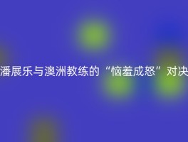 潘展乐与澳洲教练的“恼羞成怒”对决