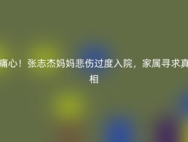 痛心！张志杰妈妈悲伤过度入院，家属寻求真相