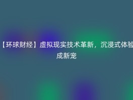 【环球财经】虚拟现实技术革新，沉浸式体验成新宠