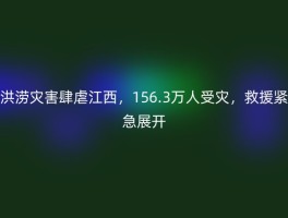 洪涝灾害肆虐江西，156.3万人受灾，救援紧急展开