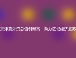 京津冀外贸总值创新高，助力区域经济复苏