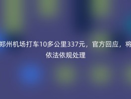 郑州机场打车10多公里337元，官方回应，将依法依规处理