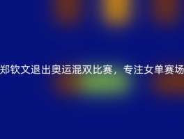 郑钦文退出奥运混双比赛，专注女单赛场