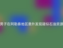 男子在阿勒泰地区意外发现疑似石油资源