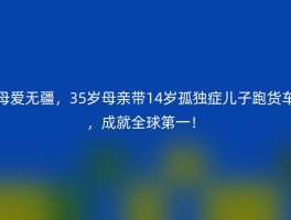 母爱无疆，35岁母亲带14岁孤独症儿子跑货车，成就全球第一！