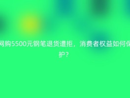 网购5500元钢笔退货遭拒，消费者权益如何保护？