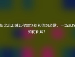 杨议流泪喊话侯耀华给郭德纲道歉，一场恩怨如何化解？