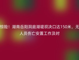 惊险！湖南岳阳洞庭湖堤坝决口达150米，无人员伤亡安置工作及时