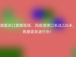 湖堤决口震撼现场，洞庭湖溃口长达226米，救援紧急进行中！