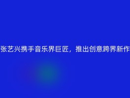 张艺兴携手音乐界巨匠，推出创意跨界新作
