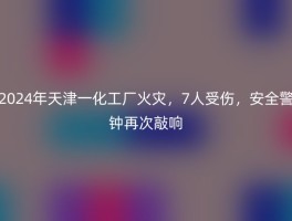 2024年天津一化工厂火灾，7人受伤，安全警钟再次敲响