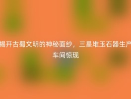 揭开古蜀文明的神秘面纱，三星堆玉石器生产车间惊现