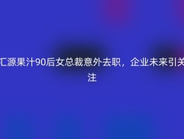 汇源果汁90后女总裁意外去职，企业未来引关注