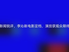 新闻锐评，李沁新电影定档，演技获观众期待