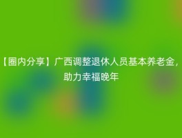 【圈内分享】广西调整退休人员基本养老金，助力幸福晚年