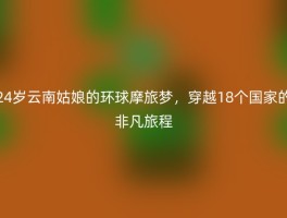 24岁云南姑娘的环球摩旅梦，穿越18个国家的非凡旅程